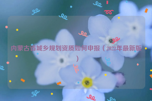 內(nèi)蒙古省城鄉(xiāng)規(guī)劃資質(zhì)如何申報（2022年最新版）