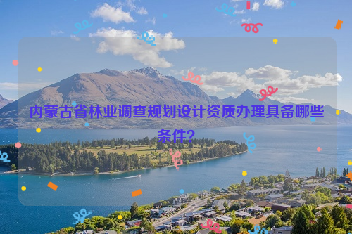 內蒙古省林業調查規劃設計資質辦理具備哪些條件？