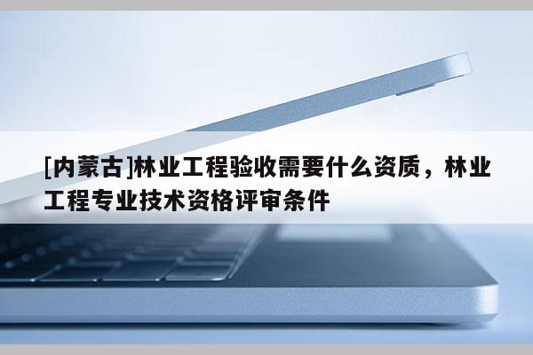 [內蒙古]林業工程驗收需要什么資質，林業工程專業技術資格評審條件