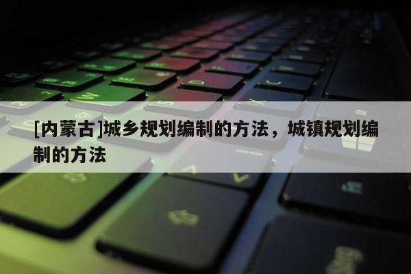 [內(nèi)蒙古]城鄉(xiāng)規(guī)劃編制的方法，城鎮(zhèn)規(guī)劃編制的方法