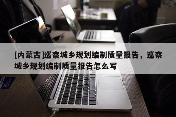 [內(nèi)蒙古]巡察城鄉(xiāng)規(guī)劃編制質(zhì)量報(bào)告，巡察城鄉(xiāng)規(guī)劃編制質(zhì)量報(bào)告怎么寫(xiě)