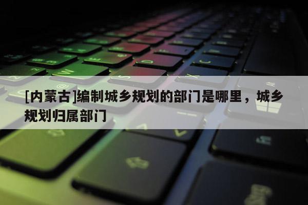 [內(nèi)蒙古]編制城鄉(xiāng)規(guī)劃的部門是哪里，城鄉(xiāng)規(guī)劃歸屬部門
