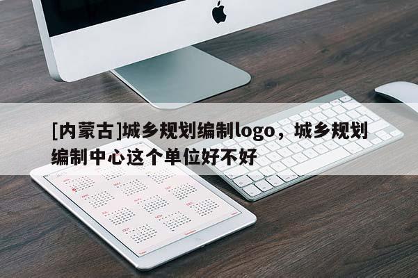 [內(nèi)蒙古]城鄉(xiāng)規(guī)劃編制logo，城鄉(xiāng)規(guī)劃編制中心這個(gè)單位好不好