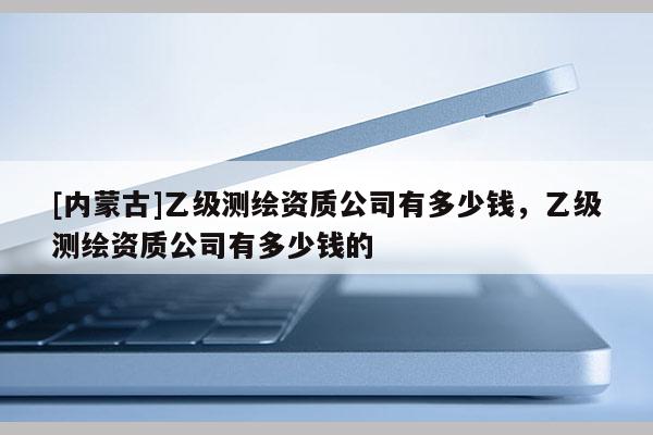 [內蒙古]乙級測繪資質公司有多少錢，乙級測繪資質公司有多少錢的