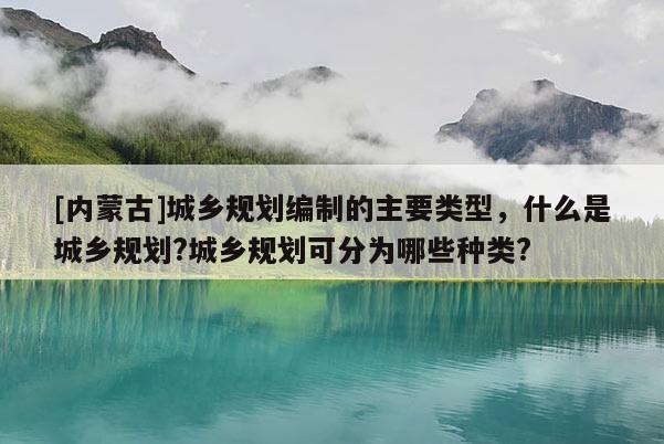 [內蒙古]城鄉規劃編制的主要類型，什么是城鄉規劃?城鄉規劃可分為哪些種類?