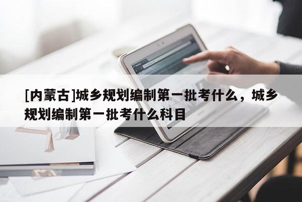 [內蒙古]城鄉規劃編制第一批考什么，城鄉規劃編制第一批考什么科目