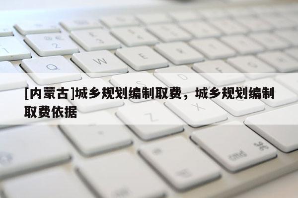 [內蒙古]城鄉規劃編制取費，城鄉規劃編制取費依據