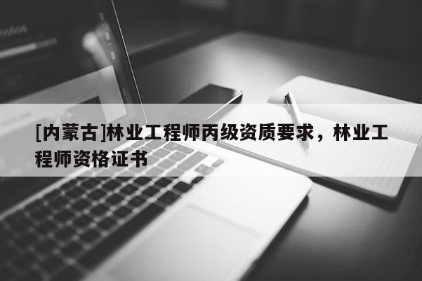 [內蒙古]林業工程師丙級資質要求，林業工程師資格證書