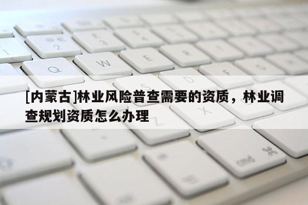 [內蒙古]林業風險普查需要的資質，林業調查規劃資質怎么辦理