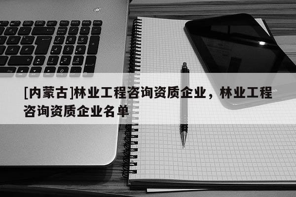 [內(nèi)蒙古]林業(yè)工程咨詢資質(zhì)企業(yè)，林業(yè)工程咨詢資質(zhì)企業(yè)名單