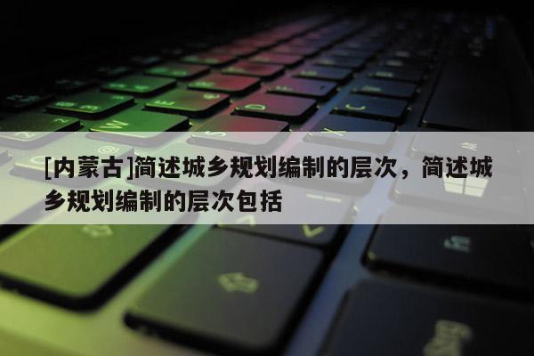 [內(nèi)蒙古]簡述城鄉(xiāng)規(guī)劃編制的層次，簡述城鄉(xiāng)規(guī)劃編制的層次包括