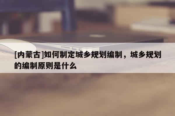 [內蒙古]如何制定城鄉規劃編制，城鄉規劃的編制原則是什么
