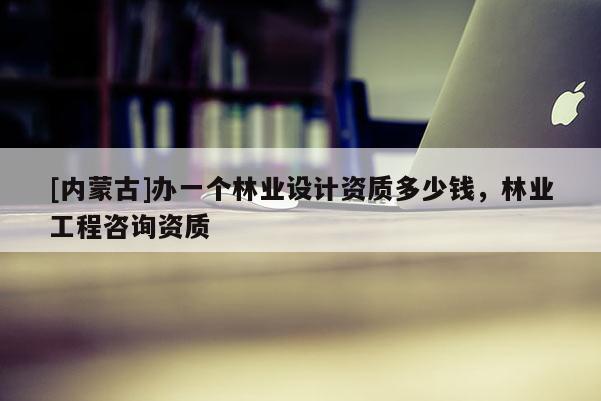 [內蒙古]辦一個林業設計資質多少錢，林業工程咨詢資質