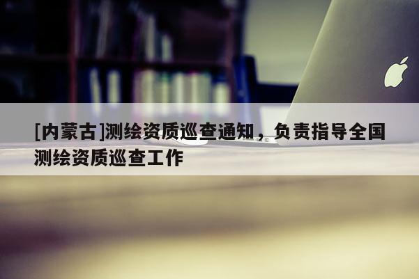 [內蒙古]測繪資質巡查通知，負責指導全國測繪資質巡查工作