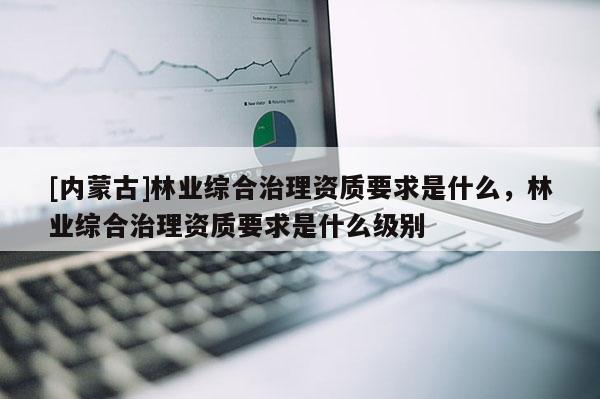 [內蒙古]林業綜合治理資質要求是什么，林業綜合治理資質要求是什么級別