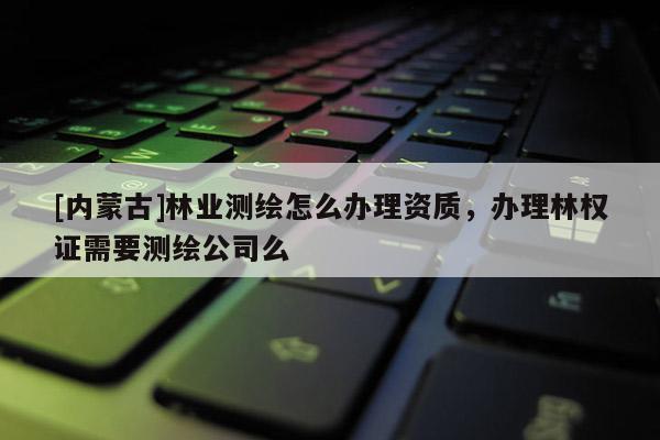 [內蒙古]林業(yè)測繪怎么辦理資質，辦理林權證需要測繪公司么