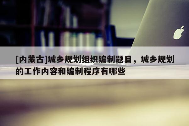 [內(nèi)蒙古]城鄉(xiāng)規(guī)劃組織編制題目，城鄉(xiāng)規(guī)劃的工作內(nèi)容和編制程序有哪些