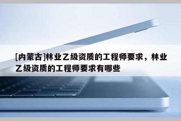 [內蒙古]林業乙級資質的工程師要求，林業乙級資質的工程師要求有哪些