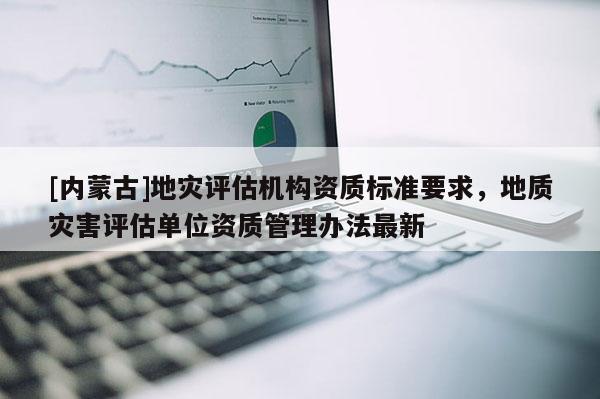 [內蒙古]地災評估機構資質標準要求，地質災害評估單位資質管理辦法最新
