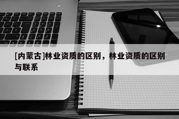 [內蒙古]林業資質的區別，林業資質的區別與聯系