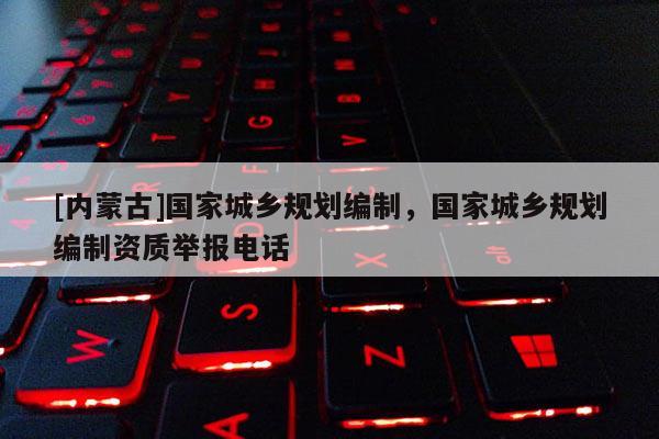 [內(nèi)蒙古]國(guó)家城鄉(xiāng)規(guī)劃編制，國(guó)家城鄉(xiāng)規(guī)劃編制資質(zhì)舉報(bào)電話