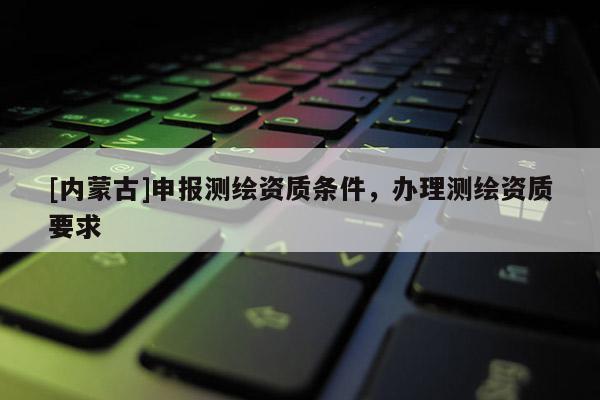 [內蒙古]申報測繪資質條件，辦理測繪資質要求
