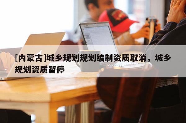 [內蒙古]城鄉規劃規劃編制資質取消，城鄉規劃資質暫停