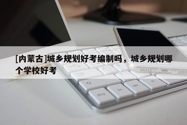 [內(nèi)蒙古]城鄉(xiāng)規(guī)劃好考編制嗎，城鄉(xiāng)規(guī)劃哪個學校好考
