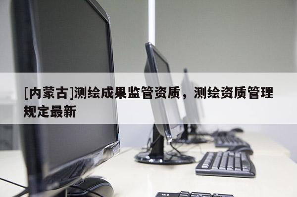 [內蒙古]測繪成果監管資質，測繪資質管理規定最新
