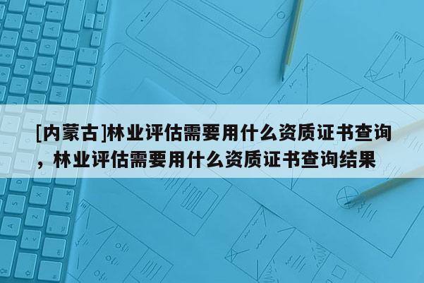 [內蒙古]林業評估需要用什么資質證書查詢，林業評估需要用什么資質證書查詢結果