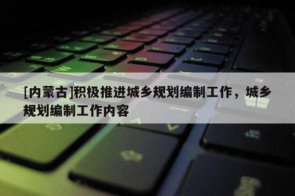 [內蒙古]積極推進城鄉規劃編制工作，城鄉規劃編制工作內容
