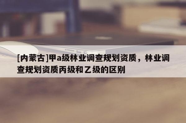 [內(nèi)蒙古]甲a級林業(yè)調(diào)查規(guī)劃資質(zhì)，林業(yè)調(diào)查規(guī)劃資質(zhì)丙級和乙級的區(qū)別
