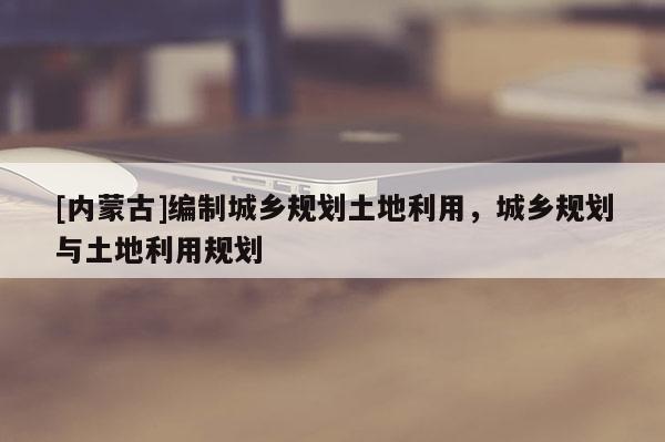 [內蒙古]編制城鄉規劃土地利用，城鄉規劃與土地利用規劃