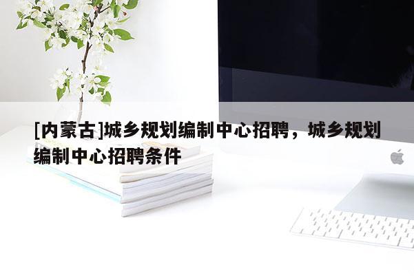 [內蒙古]城鄉規劃編制中心招聘，城鄉規劃編制中心招聘條件