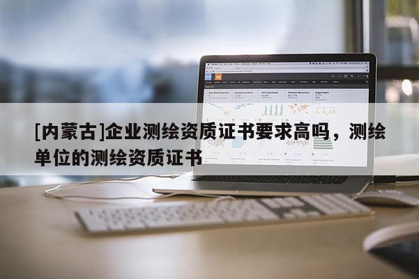 [內蒙古]企業測繪資質證書要求高嗎，測繪單位的測繪資質證書