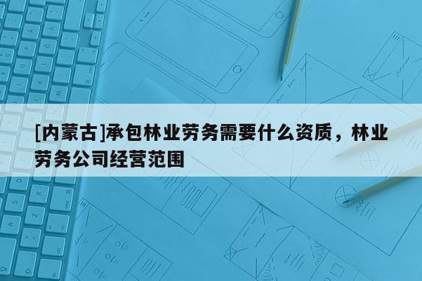 [內蒙古]承包林業勞務需要什么資質，林業勞務公司經營范圍