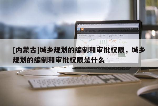 [內蒙古]城鄉規劃的編制和審批權限，城鄉規劃的編制和審批權限是什么