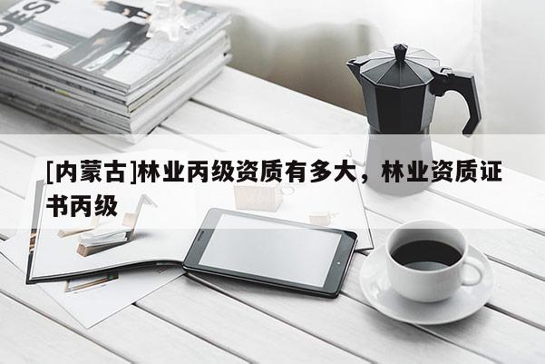 [內蒙古]林業丙級資質有多大，林業資質證書丙級