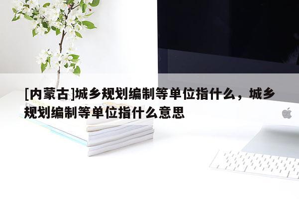 [內(nèi)蒙古]城鄉(xiāng)規(guī)劃編制等單位指什么，城鄉(xiāng)規(guī)劃編制等單位指什么意思