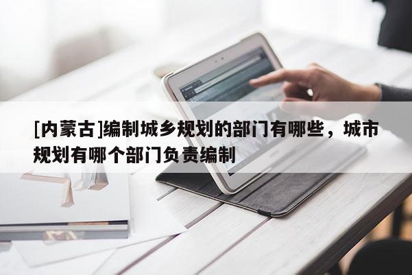 [內蒙古]編制城鄉規劃的部門有哪些，城市規劃有哪個部門負責編制