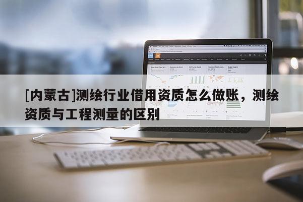 [內蒙古]測繪行業借用資質怎么做賬，測繪資質與工程測量的區別
