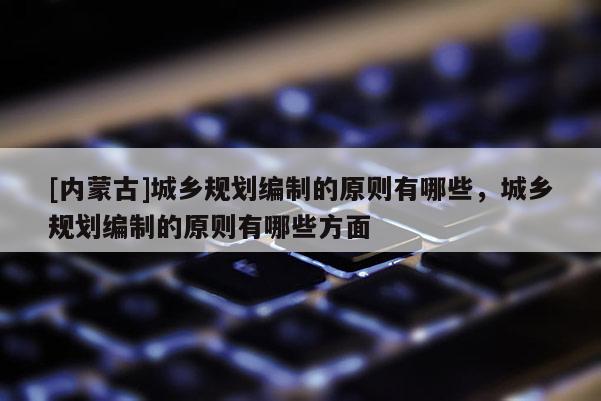 [內(nèi)蒙古]城鄉(xiāng)規(guī)劃編制的原則有哪些，城鄉(xiāng)規(guī)劃編制的原則有哪些方面