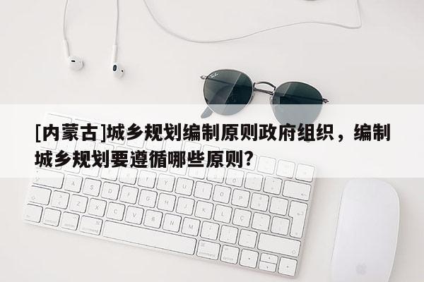 [內蒙古]城鄉規劃編制原則政府組織，編制城鄉規劃要遵循哪些原則?