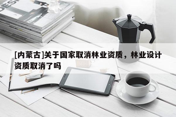 [內蒙古]關于國家取消林業資質，林業設計資質取消了嗎