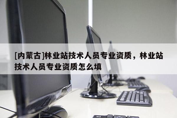 [內蒙古]林業站技術人員專業資質，林業站技術人員專業資質怎么填
