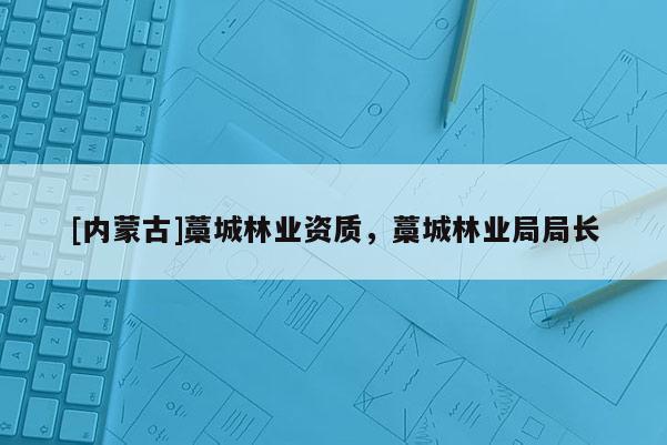 [內(nèi)蒙古]藁城林業(yè)資質(zhì)，藁城林業(yè)局局長(zhǎng)