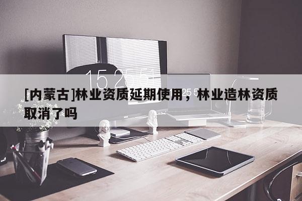 [內蒙古]林業資質延期使用，林業造林資質取消了嗎
