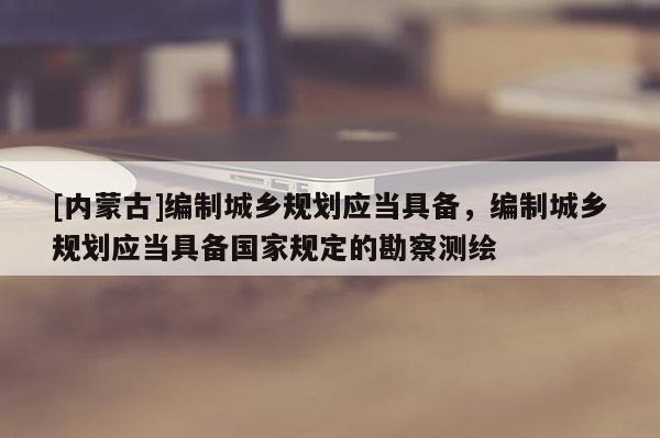 [內蒙古]編制城鄉規劃應當具備，編制城鄉規劃應當具備國家規定的勘察測繪
