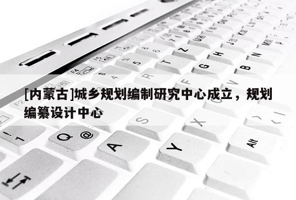 [內蒙古]城鄉規劃編制研究中心成立，規劃編纂設計中心