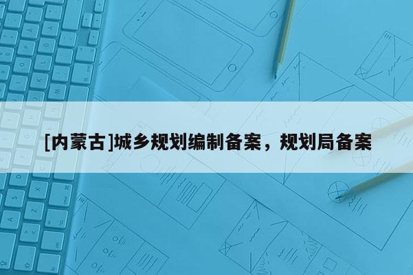 [內(nèi)蒙古]城鄉(xiāng)規(guī)劃編制備案，規(guī)劃局備案